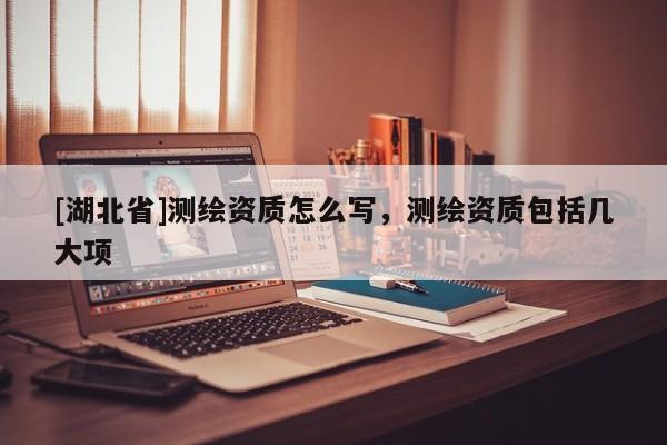 [湖北省]測繪資質(zhì)怎么寫，測繪資質(zhì)包括幾大項(xiàng)