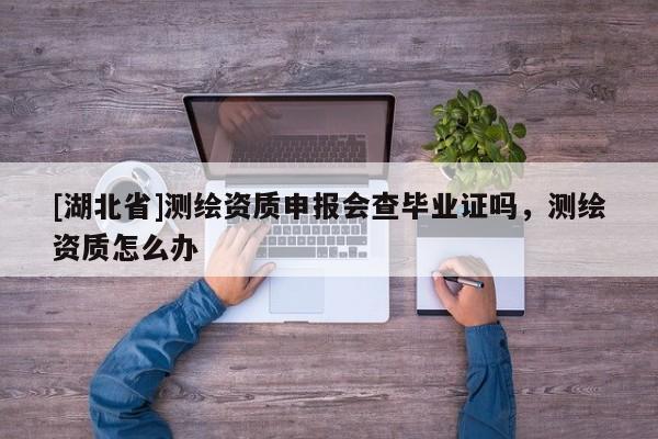[湖北省]測繪資質(zhì)申報會查畢業(yè)證嗎，測繪資質(zhì)怎么辦