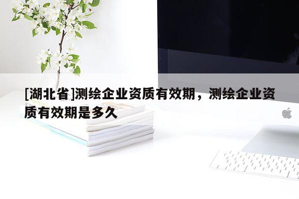 [湖北省]測繪企業(yè)資質(zhì)有效期，測繪企業(yè)資質(zhì)有效期是多久
