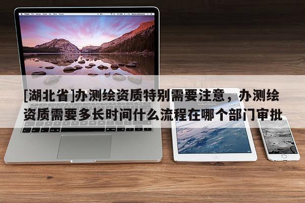 [湖北省]辦測繪資質(zhì)特別需要注意，辦測繪資質(zhì)需要多長時間什么流程在哪個部門審批