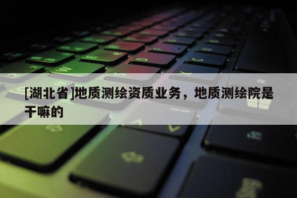 [湖北省]地質(zhì)測(cè)繪資質(zhì)業(yè)務(wù)，地質(zhì)測(cè)繪院是干嘛的