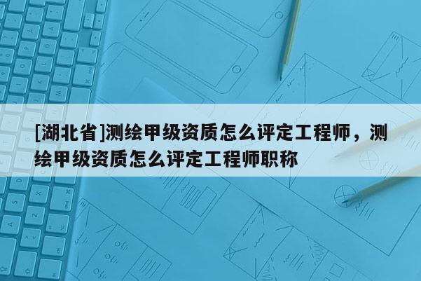 [湖北省]測繪甲級資質(zhì)怎么評定工程師，測繪甲級資質(zhì)怎么評定工程師職稱