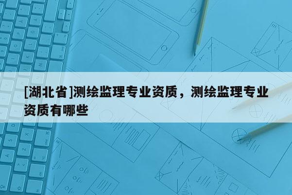 [湖北省]測繪監(jiān)理專業(yè)資質(zhì)，測繪監(jiān)理專業(yè)資質(zhì)有哪些