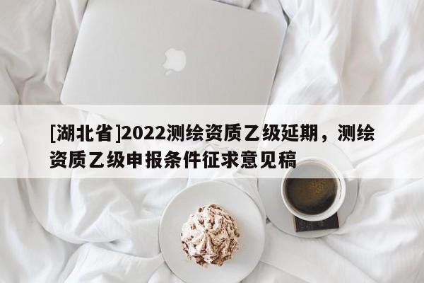 [湖北省]2022測繪資質(zhì)乙級延期，測繪資質(zhì)乙級申報條件征求意見稿