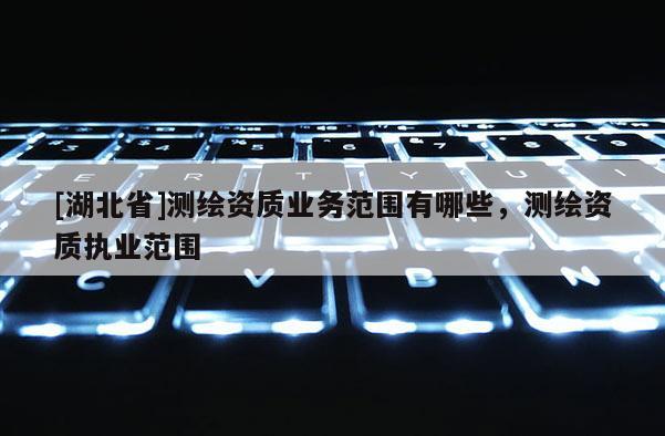 [湖北省]測繪資質(zhì)業(yè)務(wù)范圍有哪些，測繪資質(zhì)執(zhí)業(yè)范圍