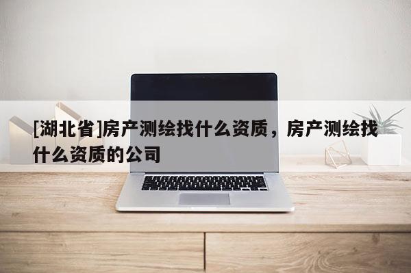 [湖北省]房產(chǎn)測(cè)繪找什么資質(zhì)，房產(chǎn)測(cè)繪找什么資質(zhì)的公司
