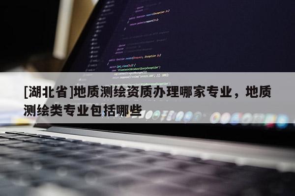 [湖北省]地質(zhì)測繪資質(zhì)辦理哪家專業(yè)，地質(zhì)測繪類專業(yè)包括哪些