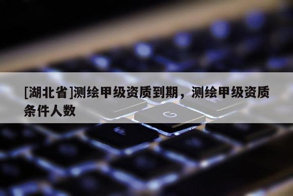 [湖北省]測繪甲級(jí)資質(zhì)到期，測繪甲級(jí)資質(zhì)條件人數(shù)