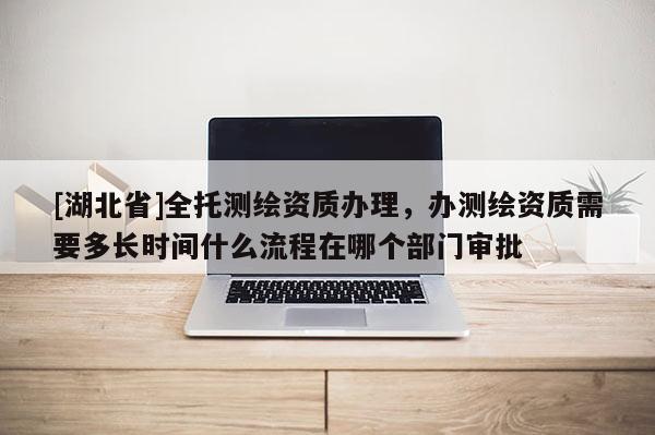 [湖北省]全托測(cè)繪資質(zhì)辦理，辦測(cè)繪資質(zhì)需要多長(zhǎng)時(shí)間什么流程在哪個(gè)部門審批
