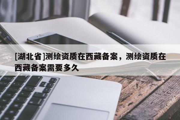 [湖北省]測繪資質(zhì)在西藏備案，測繪資質(zhì)在西藏備案需要多久