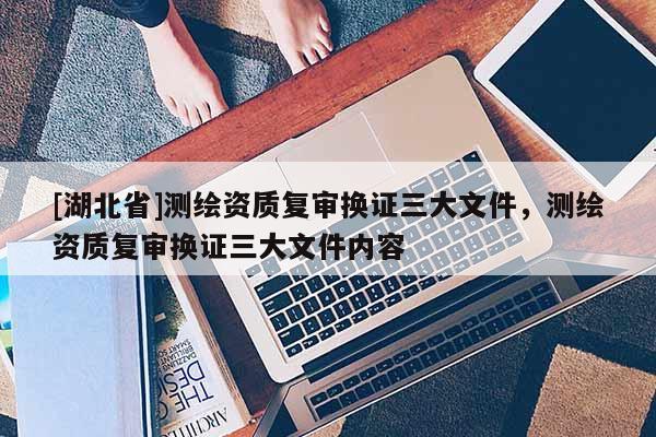 [湖北省]測繪資質(zhì)復(fù)審換證三大文件，測繪資質(zhì)復(fù)審換證三大文件內(nèi)容