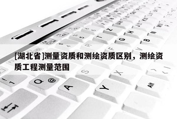 [湖北省]測量資質(zhì)和測繪資質(zhì)區(qū)別，測繪資質(zhì)工程測量范圍