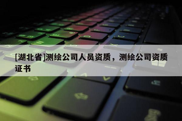[湖北省]測(cè)繪公司人員資質(zhì)，測(cè)繪公司資質(zhì)證書