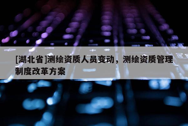 [湖北省]測(cè)繪資質(zhì)人員變動(dòng)，測(cè)繪資質(zhì)管理制度改革方案