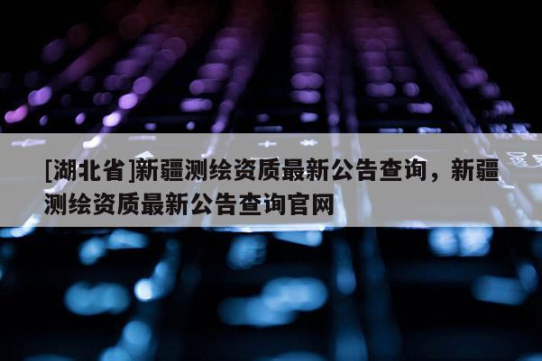 [湖北省]新疆測繪資質(zhì)最新公告查詢，新疆測繪資質(zhì)最新公告查詢官網(wǎng)