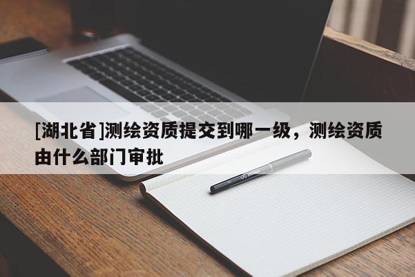 [湖北省]測繪資質(zhì)提交到哪一級(jí)，測繪資質(zhì)由什么部門審批
