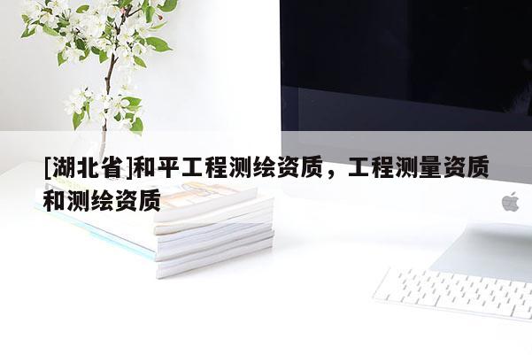 [湖北省]和平工程測(cè)繪資質(zhì)，工程測(cè)量資質(zhì)和測(cè)繪資質(zhì)
