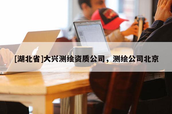 [湖北省]大興測(cè)繪資質(zhì)公司，測(cè)繪公司北京