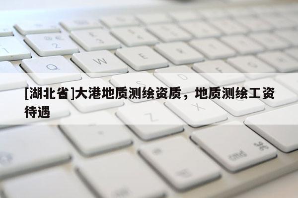 [湖北省]大港地質(zhì)測(cè)繪資質(zhì)，地質(zhì)測(cè)繪工資待遇