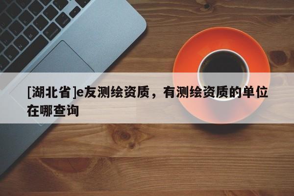 [湖北省]e友測繪資質(zhì)，有測繪資質(zhì)的單位在哪查詢