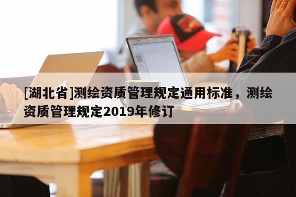 [湖北省]測繪資質(zhì)管理規(guī)定通用標(biāo)準(zhǔn)，測繪資質(zhì)管理規(guī)定2019年修訂