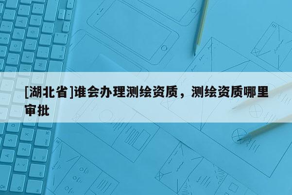 [湖北省]誰會辦理測繪資質(zhì)，測繪資質(zhì)哪里審批