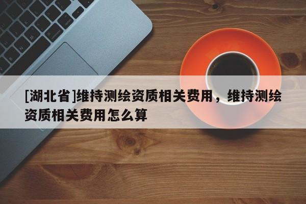 [湖北省]維持測繪資質(zhì)相關(guān)費用，維持測繪資質(zhì)相關(guān)費用怎么算