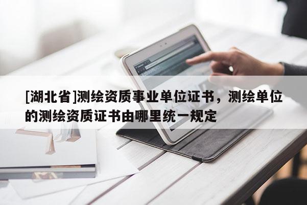 [湖北省]測繪資質(zhì)事業(yè)單位證書，測繪單位的測繪資質(zhì)證書由哪里統(tǒng)一規(guī)定