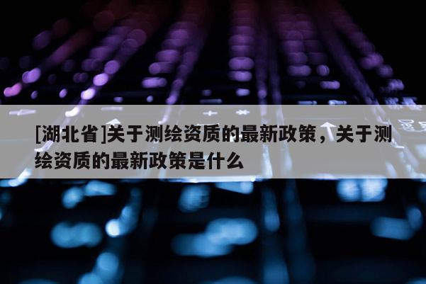 [湖北省]關(guān)于測繪資質(zhì)的最新政策，關(guān)于測繪資質(zhì)的最新政策是什么