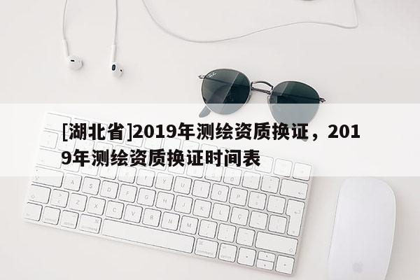 [湖北省]2019年測繪資質(zhì)換證，2019年測繪資質(zhì)換證時間表