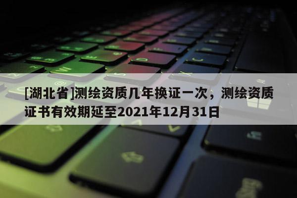[湖北省]測繪資質(zhì)幾年換證一次，測繪資質(zhì)證書有效期延至2021年12月31日
