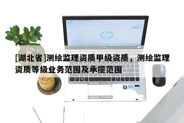 [湖北省]測繪監(jiān)理資質(zhì)甲級資質(zhì)，測繪監(jiān)理資質(zhì)等級業(yè)務(wù)范圍及承攬范圍