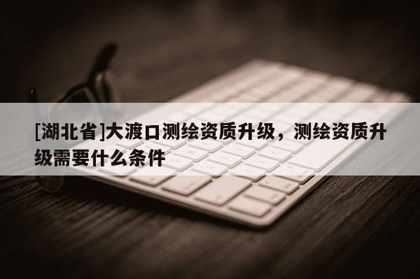 [湖北省]大渡口測繪資質(zhì)升級，測繪資質(zhì)升級需要什么條件