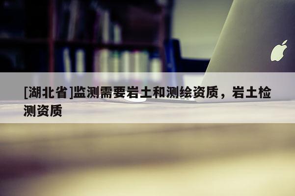 [湖北省]監(jiān)測需要巖土和測繪資質，巖土檢測資質