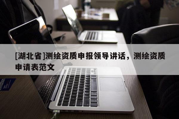 [湖北省]測繪資質(zhì)申報領(lǐng)導(dǎo)講話，測繪資質(zhì)申請表范文