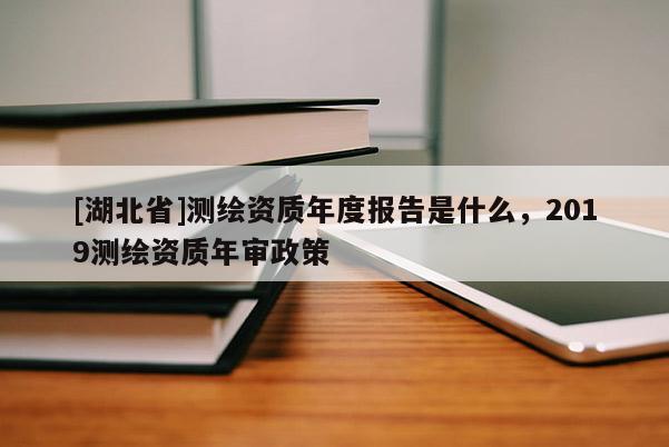 [湖北省]測繪資質(zhì)年度報告是什么，2019測繪資質(zhì)年審政策