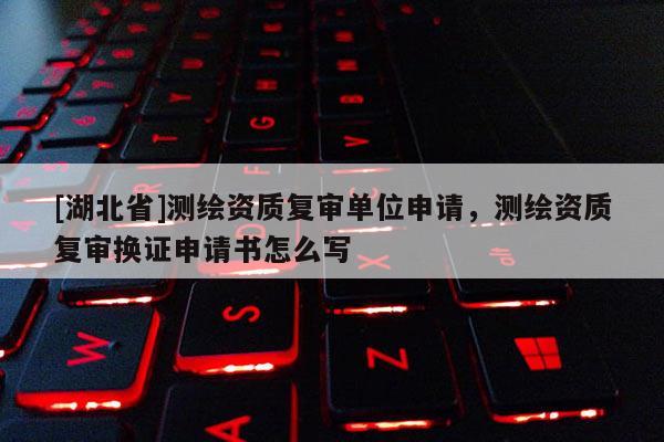 [湖北省]測繪資質(zhì)復(fù)審單位申請，測繪資質(zhì)復(fù)審換證申請書怎么寫
