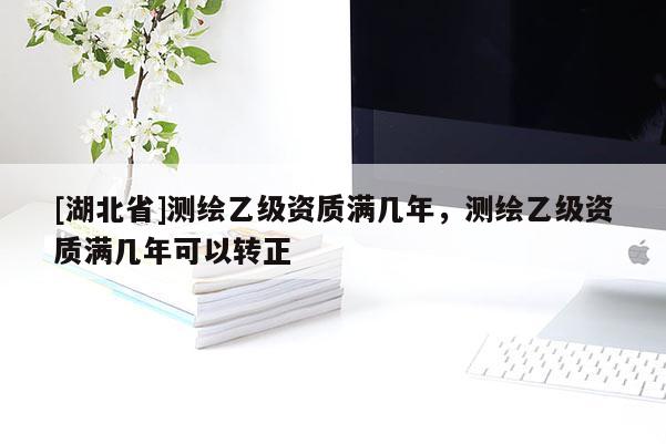 [湖北省]測繪乙級資質(zhì)滿幾年，測繪乙級資質(zhì)滿幾年可以轉(zhuǎn)正