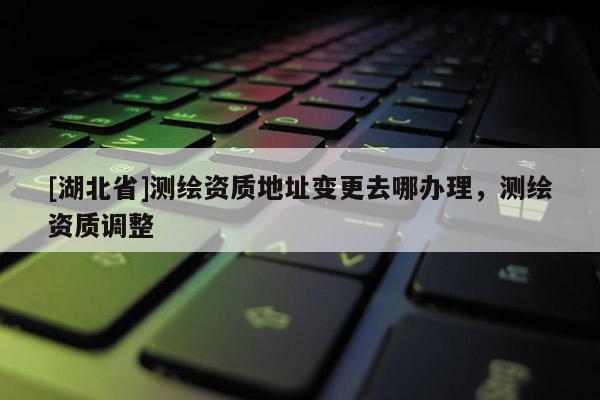[湖北省]測(cè)繪資質(zhì)地址變更去哪辦理，測(cè)繪資質(zhì)調(diào)整