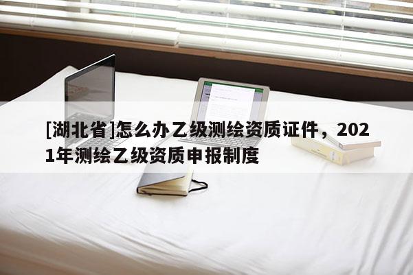 [湖北省]怎么辦乙級測繪資質(zhì)證件，2021年測繪乙級資質(zhì)申報(bào)制度