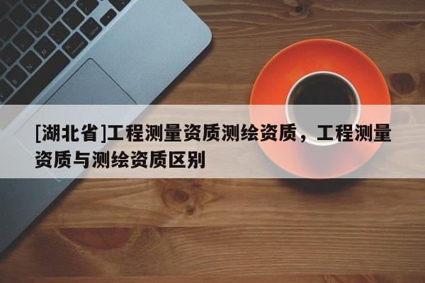 [湖北省]工程測(cè)量資質(zhì)測(cè)繪資質(zhì)，工程測(cè)量資質(zhì)與測(cè)繪資質(zhì)區(qū)別