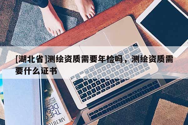 [湖北省]測繪資質(zhì)需要年檢嗎，測繪資質(zhì)需要什么證書