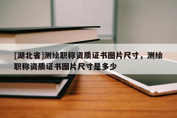 [湖北省]測繪職稱資質(zhì)證書圖片尺寸，測繪職稱資質(zhì)證書圖片尺寸是多少