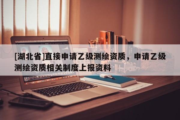 [湖北省]直接申請乙級測繪資質(zhì)，申請乙級測繪資質(zhì)相關(guān)制度上報資料