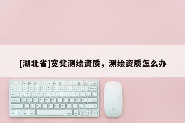 [湖北省]寬凳測繪資質(zhì)，測繪資質(zhì)怎么辦