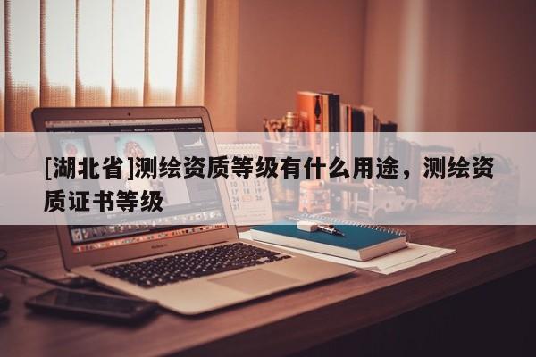 [湖北省]測繪資質(zhì)等級有什么用途，測繪資質(zhì)證書等級