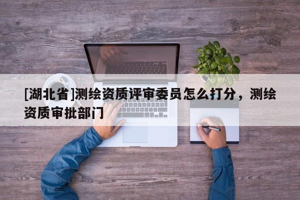 [湖北省]測(cè)繪資質(zhì)評(píng)審委員怎么打分，測(cè)繪資質(zhì)審批部門