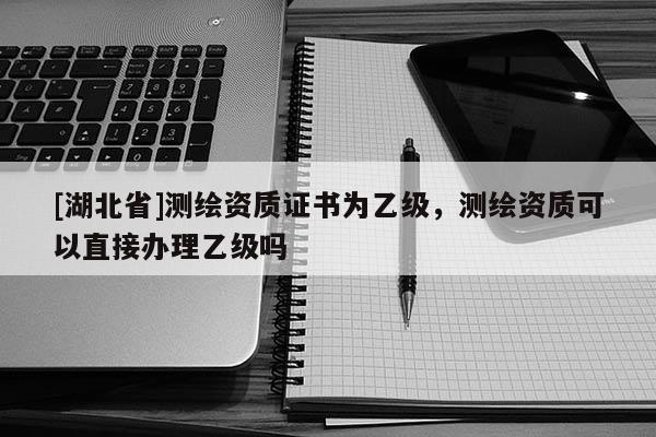 [湖北省]測(cè)繪資質(zhì)證書(shū)為乙級(jí)，測(cè)繪資質(zhì)可以直接辦理乙級(jí)嗎