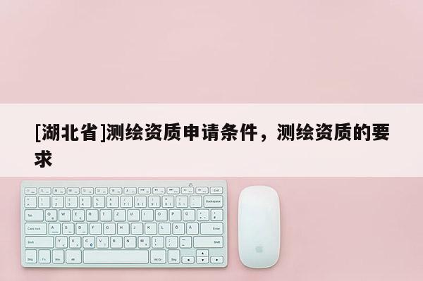 [湖北省]測繪資質(zhì)申請條件，測繪資質(zhì)的要求