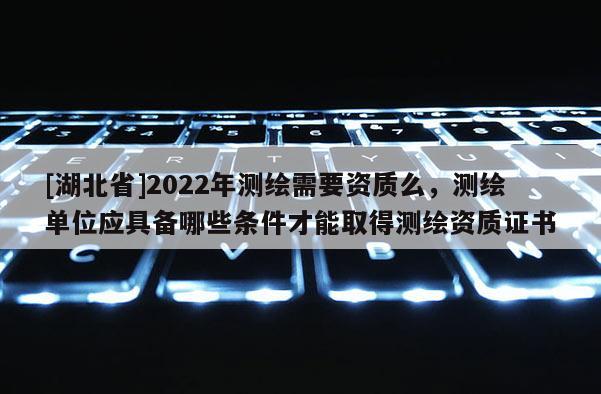 [湖北省]2022年測(cè)繪需要資質(zhì)么，測(cè)繪單位應(yīng)具備哪些條件才能取得測(cè)繪資質(zhì)證書